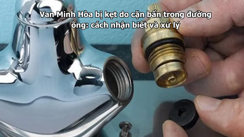 van minh hòa bị kẹt do cặn bẩn trong đường ống: cách nhận biết và xử lý